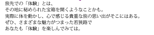 旅先での「体験」とは、その地に秘められた宝箱を開くようなことかも。実際に体を動かし、心で感じる貴重な旅の思い出がそこにはある。ぜひ、さまざまな魅力がつまった若狭路であなたも「体験」を楽しんでみては。